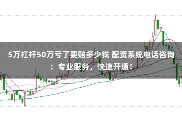 5万杠杆50万亏了要赔多少钱 配资系统电话咨询：专业服务，快速开通！