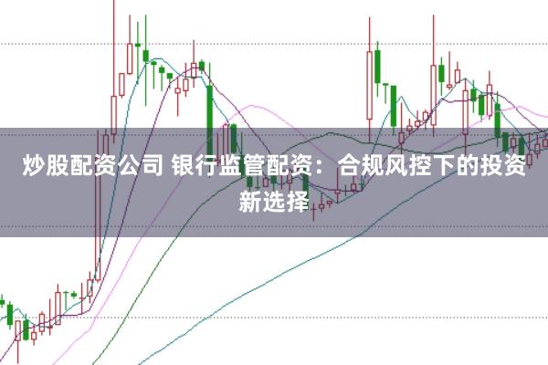 炒股配资公司 银行监管配资：合规风控下的投资新选择