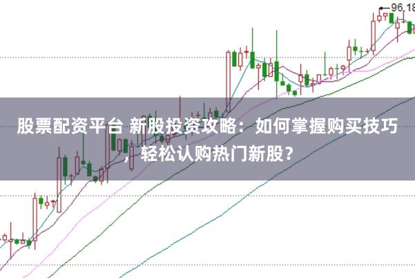 股票配资平台 新股投资攻略：如何掌握购买技巧，轻松认购热门新股？