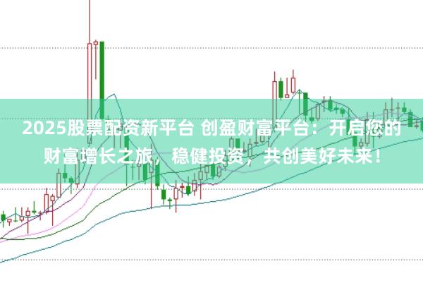 2025股票配资新平台 创盈财富平台：开启您的财富增长之旅，稳健投资，共创美好未来！