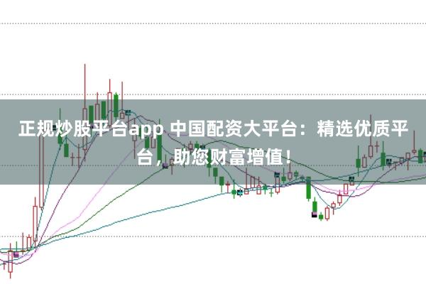 正规炒股平台app 中国配资大平台：精选优质平台，助您财富增值！
