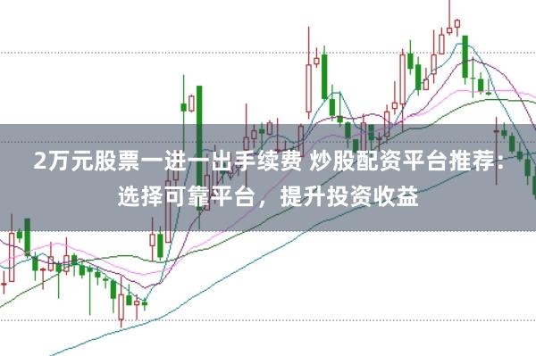 2万元股票一进一出手续费 炒股配资平台推荐：选择可靠平台，提升投资收益